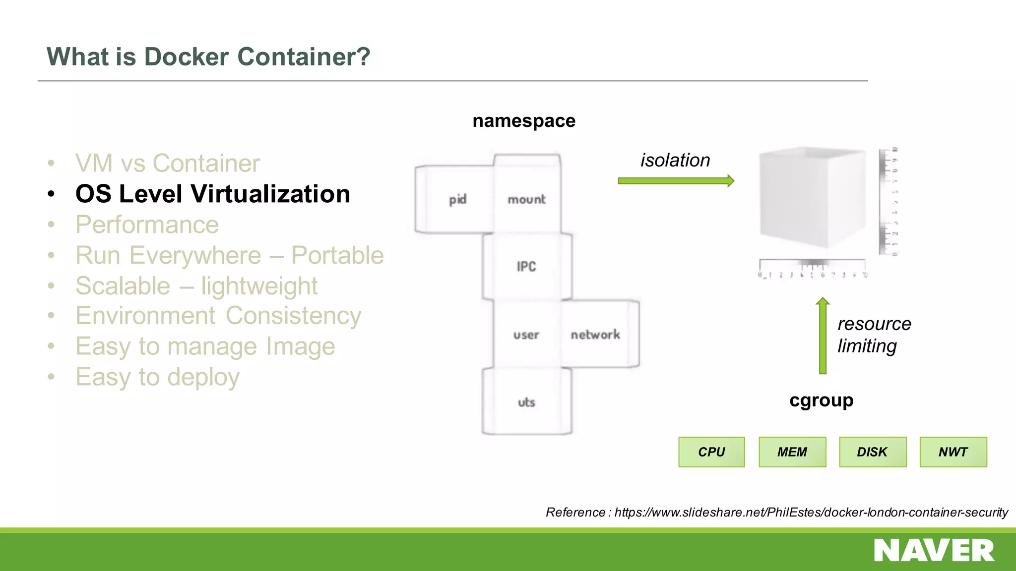 What is Docker Container?
• VM vs Container
• OS Level Virtualization
• Performance
• Run Everywhere – Portable
• Scalable – lightweight
• Environment Consistency
• Easy to manage Image
• Easy to deploy
namespace
cgroup
isolation
resource
limiting
CPU MEM DISK NWT
Reference : https://www.slideshare.net/PhilEstes/docker-london-container-security
 
