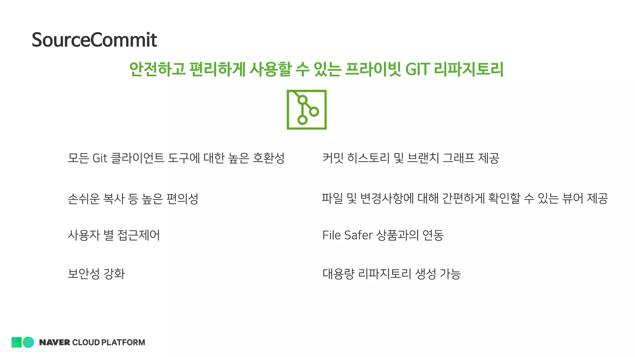 SourceCommit
안전하고 편리하게 사용할 수 있는 프라이빗 GIT 리파지토리
모든 Git 클라이언트 도구에 대한 높은 호환성
손쉬운 복사 등 높은 편의성
사용자 별 접근제어
보안성 강화 대용량 리파지토리 생성 가능
커밋 히스토리 및 브랜치 그래프 제공
파일 및 변경사항에 대해 간편하게 확인할 수 있는 뷰어 제공
File Safer 상품과의 연동
 