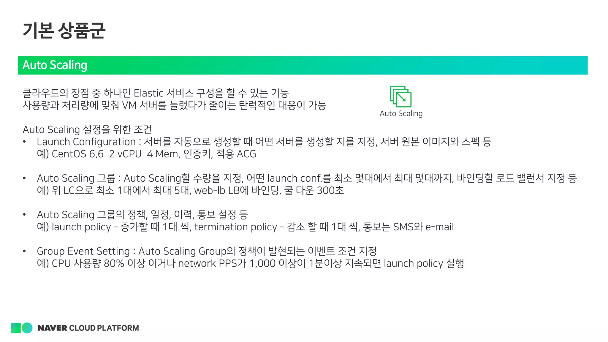 기본 상품군
Auto Scaling
클라우드의 장점 중 하나인 Elastic 서비스 구성을 할 수 있는 기능
사용량과 처리량에 맞춰 VM 서버를 늘렸다가 줄이는 탄력적인 대응이 가능
Auto Scaling 설정을 위한 조건
• Launch Configuration : 서버를 자동으로 생성할 때 어떤 서버를 생성할 지를 지정, 서버 원본 이미지와 스펙 등
예) CentOS 6.6 2 vCPU 4 Mem, 인증키, 적용 ACG
• Auto Scaling 그룹 : Auto Scaling할 수량을 지정, 어떤 launch conf.를 최소 몇대에서 최대 몇대까지, 바인딩할 로드 밸런서 지정 등
예) 위 LC으로 최소 1대에서 최대 5대, web-lb LB에 바인딩, 쿨 다운 300초
• Auto Scaling 그룹의 정책, 일정, 이력, 통보 설정 등
예) launch policy – 증가할 때 1대 씩, termination policy – 감소 할 때 1대 씩, 통보는 SMS와 e-mail
• Group Event Setting : Auto Scaling Group의 정책이 발현되는 이벤트 조건 지정
예) CPU 사용량 80% 이상 이거나 network PPS가 1,000 이상이 1분이상 지속되면 launch policy 실행
Auto Scaling
 