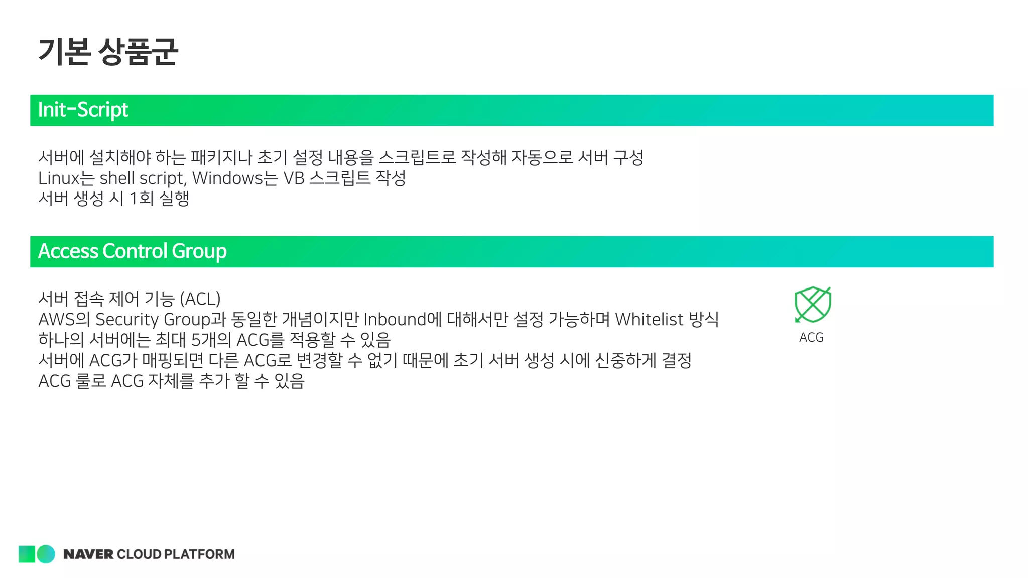 Init-Script
서버에 설치해야 하는 패키지나 초기 설정 내용을 스크립트로 작성해 자동으로 서버 구성
Linux는 shell script, Windows는 VB 스크립트 작성
서버 생성 시 1회 실행
Access Control Group
서버 접속 제어 기능 (ACL)
AWS의 Security Group과 동일한 개념이지만 Inbound에 대해서만 설정 가능하며 Whitelist 방식
하나의 서버에는 최대 5개의 ACG를 적용할 수 있음
서버에 ACG가 매핑되면 다른 ACG로 변경할 수 없기 때문에 초기 서버 생성 시에 신중하게 결정
ACG 룰로 ACG 자체를 추가 할 수 있음
ACG
기본 상품군
 