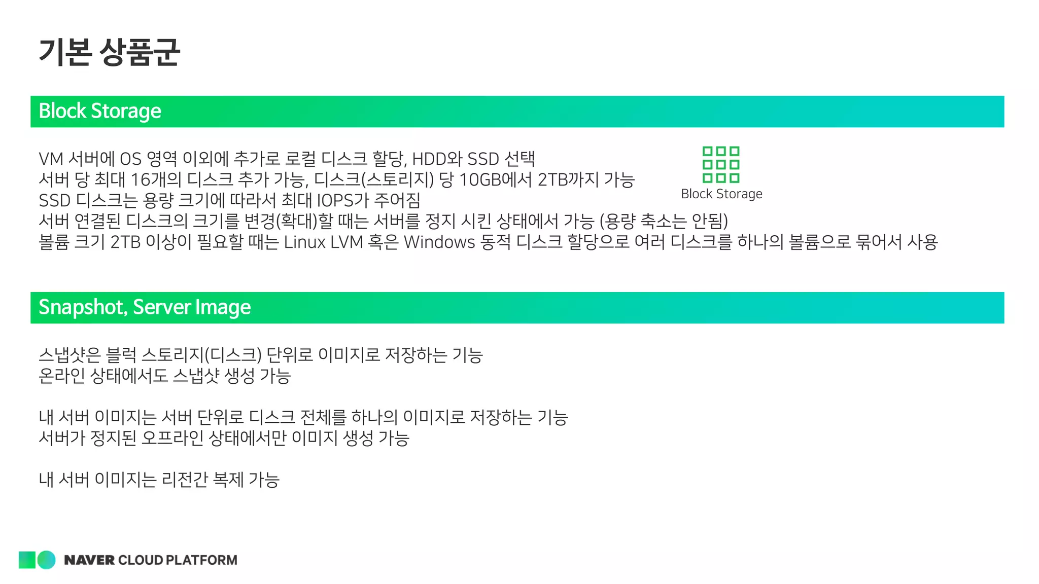 Block Storage
VM 서버에 OS 영역 이외에 추가로 로컬 디스크 할당, HDD와 SSD 선택
서버 당 최대 16개의 디스크 추가 가능, 디스크(스토리지) 당 10GB에서 2TB까지 가능
SSD 디스크는 용량 크기에 따라서 최대 IOPS가 주어짐
서버 연결된 디스크의 크기를 변경(확대)할 때는 서버를 정지 시킨 상태에서 가능 (용량 축소는 안됨)
볼륨 크기 2TB 이상이 필요할 때는 Linux LVM 혹은 Windows 동적 디스크 할당으로 여러 디스크를 하나의 볼륨으로 묶어서 사용
Block Storage
Snapshot, Server Image
스냅샷은 블럭 스토리지(디스크) 단위로 이미지로 저장하는 기능
온라인 상태에서도 스냅샷 생성 가능
내 서버 이미지는 서버 단위로 디스크 전체를 하나의 이미지로 저장하는 기능
서버가 정지된 오프라인 상태에서만 이미지 생성 가능
내 서버 이미지는 리전간 복제 가능
기본 상품군
 