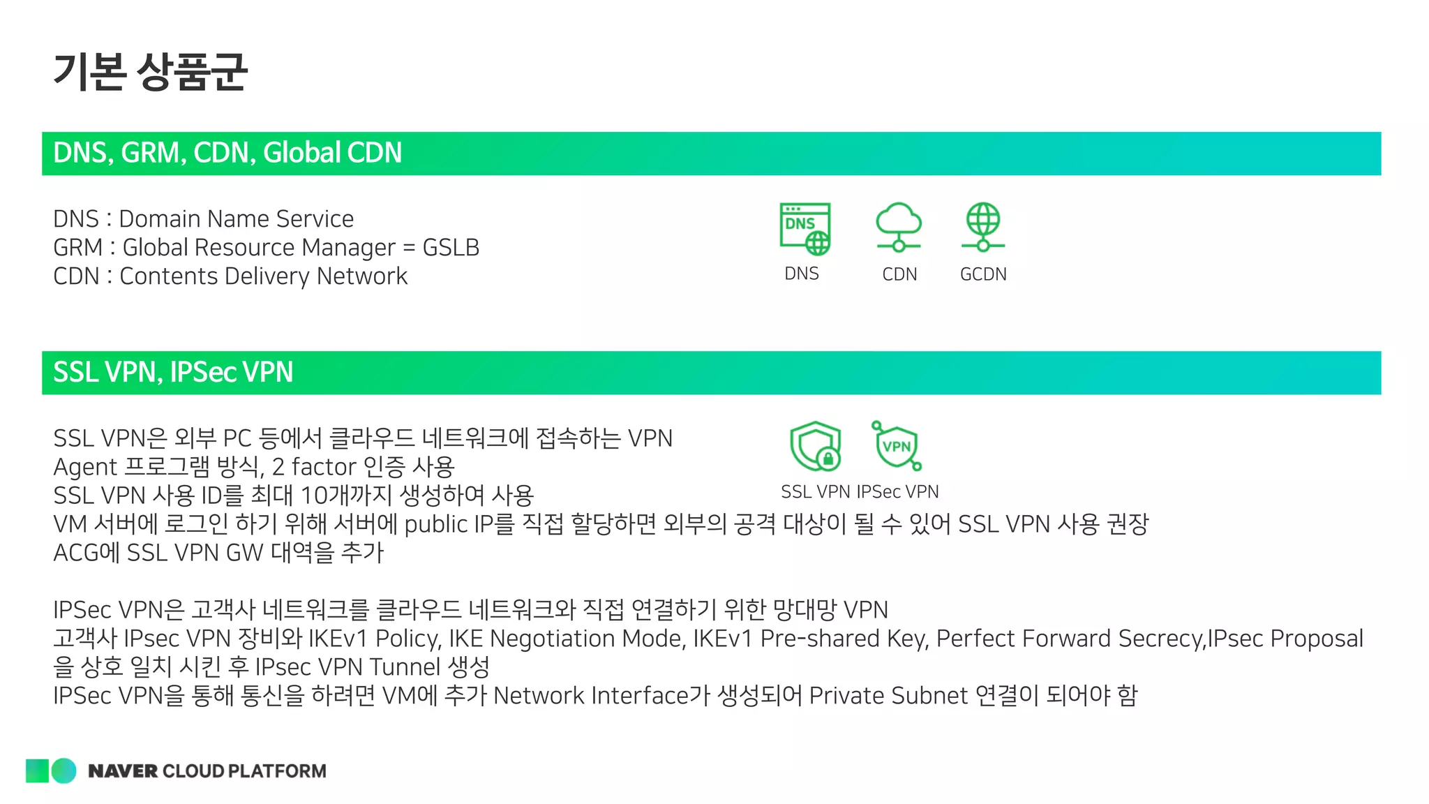 기본 상품군
DNS, GRM, CDN, Global CDN
DNS : Domain Name Service
GRM : Global Resource Manager = GSLB
CDN : Contents Delivery Network DNS
SSL VPN, IPSec VPN
SSL VPN은 외부 PC 등에서 클라우드 네트워크에 접속하는 VPN
Agent 프로그램 방식, 2 factor 인증 사용
SSL VPN 사용 ID를 최대 10개까지 생성하여 사용
VM 서버에 로그인 하기 위해 서버에 public IP를 직접 할당하면 외부의 공격 대상이 될 수 있어 SSL VPN 사용 권장
ACG에 SSL VPN GW 대역을 추가
IPSec VPN은 고객사 네트워크를 클라우드 네트워크와 직접 연결하기 위한 망대망 VPN
고객사 IPsec VPN 장비와 IKEv1 Policy, IKE Negotiation Mode, IKEv1 Pre-shared Key, Perfect Forward Secrecy,IPsec Proposal
을 상호 일치 시킨 후 IPsec VPN Tunnel 생성
IPSec VPN을 통해 통신을 하려면 VM에 추가 Network Interface가 생성되어 Private Subnet 연결이 되어야 함
CDN GCDN
SSL VPN IPSec VPN
 
