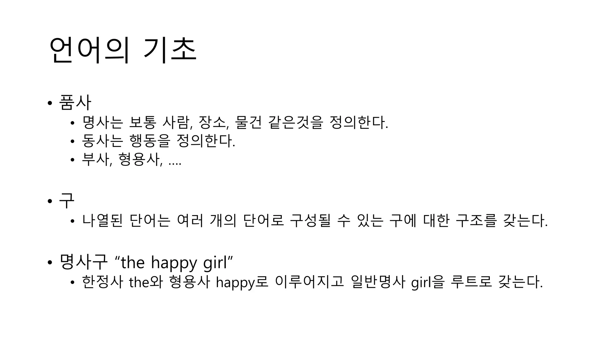 언어의 기초
• 품사
• 명사는 보통 사람, 장소, 물건 같은것을 정의한다.
• 동사는 행동을 정의한다.
• 부사, 형용사, ….
• 구
• 나열된 단어는 여러 개의 단어로 구성될 수 있는 구에 대한 구조를 갖는다.
• 명사구 “the happy girl”
• 한정사 the와 형용사 happy로 이루어지고 일반명사 girl을 루트로 갖는다.
 