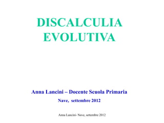 DISCALCULIA
EVOLUTIVA
Anna Lancini – Docente Scuola Primaria
Nave, settembre 2012
Anna Lancini- Nave, settembre 2012
 