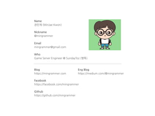Name
권민재 (MinJae Kwon)
Nickname
@mingrammer
Email
mingrammer@gmail.com
Who
Game Server Engineer @ SundayToz (병특)
Blog
https://mingrammer.com
Facebook
https://facebook.com/mingrammer
Github
https://github.com/mingrammer
Eng Blog
https://medium.com/@mingrammer
 