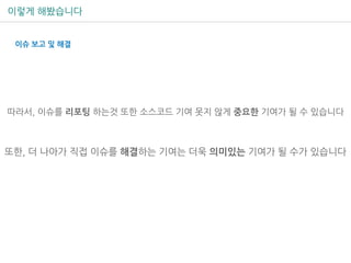 이렇게 해봤습니다
따라서, 이슈를 리포팅 하는것 또한 소스코드 기여 못지 않게 중요한 기여가 될 수 있습니다
또한, 더 나아가 직접 이슈를 해결하는 기여는 더욱 의미있는 기여가 될 수가 있습니다
이슈 보고 및 해결
 