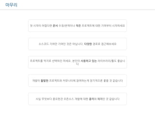 마무리
첫 시작이 어렵다면 문서 수정/번역이나 작은 프로젝트에 대한 기여부터 시작하세요
소스코드 기여만 기여인 것은 아닙니다. 다양한 경로로 접근해보세요
프로젝트를 억지로 선택하진 마세요. 본인이 사용하고 있는 라이브러리/툴도 좋습니
다
개발이 활발한 프로젝트와 커뮤니티에 참여하는게 장기적으론 좋을 것 같습니다
사실 무엇보다 중요한건 오픈소스 개발에 대한 흥미와 의지인 것 같습니다
 