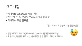 요구사항
• 네이티브 WEBGL로 직접 구현
• 안드로이드 등 모바일 브라우저 호환성 확보
• 디바이스 모션 컨트롤
> 정점 쉐이더, 프래그먼트 쉐이더, OpenGL 렌더링 파이프라인
> 오일러각, 짐벌락, 쿼터니언, 센서퓨전, 칼만 필터, LERP, SLERP …
“음 .. 이해하고 구현해 내면 일단 성공”
 