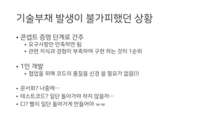 기술부채 발생이 불가피했던 상황
• 콘셉트 증명 단계로 간주
• 요구사항만 만족하면 됨
• 관련 지식과 경험이 부족하여 구현 하는 것이 1순위
• 1인 개발
• 협업을 위해 코드의 품질을 신경 쓸 필요가 없음(!)
• 문서화? 나중에…
• 테스트코드? 일단 돌아가야 하지 않을까…
• CI? 빨리 일단 돌아가게 만들어야 ㅠㅠ
 