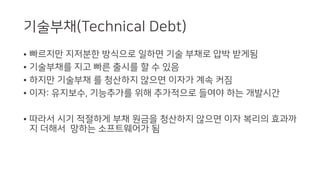 기술부채(Technical Debt)
• 빠르지만 지저분한 방식으로 일하면 기술 부채로 압박 받게됨
• 기술부채를 지고 빠른 출시를 할 수 있음
• 하지만 기술부채 를 청산하지 않으면 이자가 계속 커짐
• 이자: 유지보수, 기능추가를 위해 추가적으로 들여야 하는 개발시간
• 따라서 시기 적절하게 부채 원금을 청산하지 않으면 이자 복리의 효과까
지 더해서 망하는 소프트웨어가 됨
 