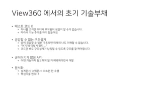View360 에서의 초기 기술부채
• 테스트 코드 X
• 하나를 고치면 어디서 부작용이 생길지 알 수가 없습니다.
• 따라서 기능 추가를 하기 힘들어짐
• 공감할 수 없는 구조설계
• 남이 공감할 수 없는 구조라면 미래의 나도 이해할 수 없습니다.
• "여기 왜 이렇게 짰지...."
• 코드만 봐도 구조설계가 납득될 수 있도록 구조를 잘 짜야합니다
• 군더더기가 많은 API
• 어떤 기능까지 필요하게 될 지 예측해가면서 개발
• 문서화
• 설계문서, 스펙문서: 최소한 만 수행
• 핵심기술 원리: X
 
