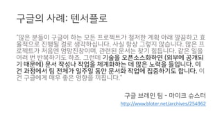 구글의 사례: 텐서플로
“많은 분들이 구글이 하는 모든 프로젝트가 철저한 계획 아래 깔끔하고 효
율적으로 진행될 걸로 생각하십니다. 사실 항상 그렇지 않습니다. 많은 프
로젝트가 처음엔 엉망진창이며, 관련된 문서는 찾기 힘듭니다. 같은 일을
여러 번 반복하기도 하죠. 그런데 기술을 오픈소스화하면 (외부에 공개되
기 때문에) 문서 작성나 작업을 체계화하는 데 많은 노력을 들입니다. 이
건 과정에서 팀 전체가 일주일 동안 문서화 작업에 집중하기도 합니다. 이
건 구글에게 매우 좋은 영향을 끼칩니다.”
구글 브레인 팀 - 마이크 슈스터
http://www.bloter.net/archives/254962
 