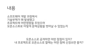 내용
소프트웨어 개발 과정에서
기술부채가 왜 발생했고
프로젝트에 어떤영향을 주었으며
오픈소스화로 어떻게 문제상황을 벗어날 수 있었는지
오픈소스로 공개하면 어떤 장점이 있지?
내 프로젝트로 오픈소스로 할때는 어떤 점에 신경쓰면 좋지?
 