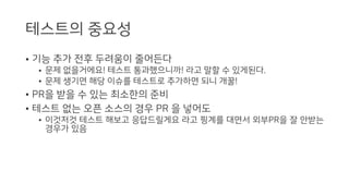 테스트의 중요성
• 기능 추가 전후 두려움이 줄어든다
• 문제 없을거에요! 테스트 통과했으니까! 라고 말할 수 있게된다.
• 문제 생기면 해당 이슈를 테스트로 추가하면 되니 개꿀!
• PR을 받을 수 있는 최소한의 준비
• 테스트 없는 오픈 소스의 경우 PR 을 넣어도
• 이것저것 테스트 해보고 응답드릴게요 라고 핑계를 대면서 외부PR을 잘 안받는
경우가 있음
 