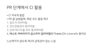 PR 단계에서 CI 활용
• CI 지속적 통합
• PR 을 날렸을때, 해당 코드 품질 체크
1. 빌드가 되어야함
2. 코드컨벤션이 맞아야함
3. 단위 테스트를 모두 통과해야함
4. 테스트 커버리지가 감소하지 않아야함(!) Travis CI+ coveralls 좋아요
느슨해지지 않도록 제3의 감독관이 있는 느낌
 