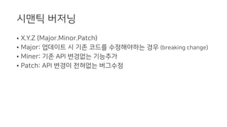 시맨틱 버저닝
• X.Y.Z (Major.Minor.Patch)
• Major: 업데이트 시 기존 코드를 수정해야하는 경우 (breaking change)
• Miner: 기존 API 변경없는 기능추가
• Patch: API 변경이 전혀없는 버그수정
 