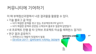 커뮤니티에 기여하기
이 때 부채청산과정에서 나온 결과물을 활용할 수 있다.
• 기술 블로그 글 작성
• 내가 해결한 문제를 겪고 있는 프로젝트에 PR 날리기
• 내가 해결한 문제와 관련된 스택오버 플로우 질문에 답변달기
• 내 프로젝트 진행 중 타 깃허브 프로젝트 이슈들 레퍼런스 걸기(!)
• 연구 결과 공유하기
• 컨퍼런스나 개발자 밋업에서 발표
• DEVIEW 2017 ­ 밑바닥부터 시작하는 360뷰어
 