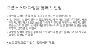 오픈소스화 과정을 통해 느낀점
• 타인을 고려하면 할 수록 가치가 더해지는 소셜코딩의 힘
• 나, 미래의 나, 같이 일하는 동료개발자, 타 부서의 개발자/기획자, 사외
개발자/기획자, 내 오픈소스를 이용해 다른것을 개발하는 개발자, 경쟁
오픈소스의 개발자, 스택오버플로우에서 나와 같은 문제로 질문을 올린
개발자, 답변을 단 개발자.
• 다양한 방식의 활동을 통해 내 프로젝트의 품질도 올라가고, 내 지식과
경험도 확장되는 경험
• 소셜코딩으로 다같이 폭풍성장 해요.
 
