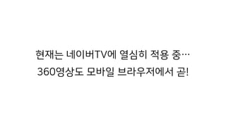 현재는 네이버TV에 열심히 적용 중… 
360영상도 모바일 브라우저에서 곧!
 
