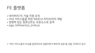 FE 플랫폼
• 네이버의 FE 기술 지원 조직
• 사내 서비스들을 위한 WEB UI 라이브러리 개발
• 경쟁력 있는 컴포넌트는 오픈소스로 공개
• egjs, billboard.js, jindo.js
> 여러 서비스들의 이슈를 압축적으로 경험하면서 빠르게 성장 할 것을 기대하고 입사
 