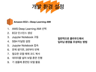 개발 환경 설정
1. AWS Deep Learning AMI 선택

2. EC2 인스턴스 생성

3. Jupyter Notebook 구동

4. SSH 터널링 설정

5. Jupyter Notebook 접속

6. 문제 생기면, 3번부터 반복

7. 필요한 모델 예제 코드 복사

8. 데이터를 넣어 보델 훈련 진행

9. 기 샘플에 훈련된 모델 활용
Amazon EC2 + Deep Learning AMI
일반적으로 클라우드에서
딥러닝 환경을 조성하는 방법
 