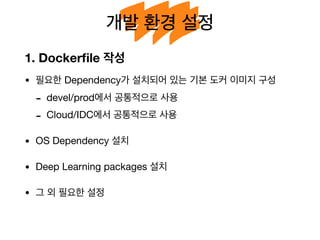 개발 환경 설정
1. Dockerﬁle 작성
• 필요한 Dependency가 설치되어 있는 기본 도커 이미지 구성

- devel/prod에서 공통적으로 사용

- Cloud/IDC에서 공통적으로 사용

• OS Dependency 설치

• Deep Learning packages 설치

• 그 외 필요한 설정
 