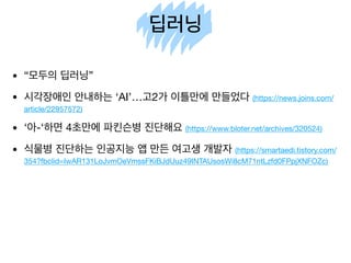 딥러닝
• “모두의 딥러닝”

• 시각장애인 안내하는 ‘AI’…고2가 이틀만에 만들었다 (https://news.joins.com/
article/22957572)

• ‘아-‘하면 4초만에 파킨슨병 진단해요 (https://www.bloter.net/archives/320524)

• 식물병 진단하는 인공지능 앱 만든 여고생 개발자 (https://smartaedi.tistory.com/
354?fbclid=IwAR131LoJvmOeVmssFKiBJdUuz49INTAUsosWi8cM71ntLzfd0FPpjXNFOZc)
 