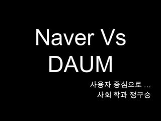 Naver Vs
 DAUM
    사용자 중심으로 …
     사회 학과 정구승
 