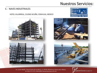 HOTEL VILLARREAL, CIUDAD ACUÑA, COAHUILA, MEXICO 
Av. Lincoln #6205, Colonia Paseo de las Mitras, c.p. 64118, Monterrey, Nuevo León, México, 
tel. (81)1771-3773, 4444-9696 www.grupocoyse.com.mx 
Nuestros Servicios: 
C.- NAVES INDUSTRIALES: 
 