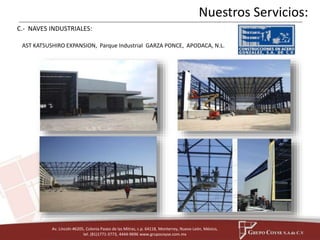 AST KATSUSHIRO EXPANSION, Parque Industrial GARZA PONCE, APODACA, N.L. 
Av. Lincoln #6205, Colonia Paseo de las Mitras, c.p. 64118, Monterrey, Nuevo León, México, 
tel. (81)1771-3773, 4444-9696 www.grupocoyse.com.mx 
Nuestros Servicios: 
C.- NAVES INDUSTRIALES: 
