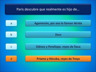 Paris descubre que realmente es hijo de…
Agamenón, por eso lo llaman Atrida
Zeus
Odiseo y Penélope, reyes de Ítaca
Príamo y Hécuba, reyes de Troya
a
b
c
d
 