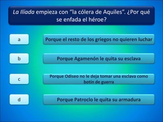 La Ilíada empieza con “la cólera de Aquiles”. ¿Por qué
se enfada el héroe?
Porque el resto de los griegos no quieren luchar
Porque Agamenón le quita su esclava
Porque Odiseo no le deja tomar una esclava como
botín de guerra
Porque Patroclo le quita su armadura
a
b
c
d
 