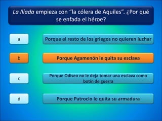 La Ilíada empieza con “la cólera de Aquiles”. ¿Por qué
se enfada el héroe?
Porque el resto de los griegos no quieren luchar
Porque Agamenón le quita su esclava
Porque Odiseo no le deja tomar una esclava como
botín de guerra
Porque Patroclo le quita su armadura
a
b
c
d
 