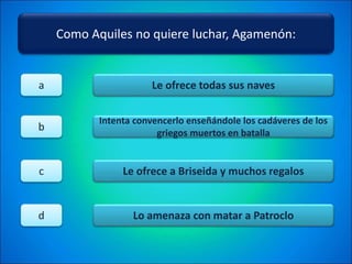 Como Aquiles no quiere luchar, Agamenón:
Le ofrece todas sus naves
Intenta convencerlo enseñándole los cadáveres de los
griegos muertos en batalla
Le ofrece a Briseida y muchos regalos
Lo amenaza con matar a Patroclo
a
b
c
d
 
