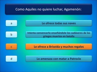 Como Aquiles no quiere luchar, Agamenón:
Le ofrece todas sus naves
Intenta convencerlo enseñándole los cadáveres de los
griegos muertos en batalla
Le ofrece a Briseida y muchos regalos
Lo amenaza con matar a Patroclo
a
b
c
d
 