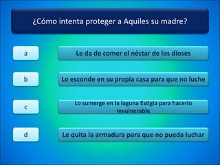 ¿Cómo intenta proteger a Aquiles su madre?
Le da de comer el néctar de los dioses
Lo esconde en su propia casa para que no luche
Lo sumerge en la laguna Estigia para hacerlo
invulnerable
Le quita la armadura para que no pueda luchar
a
b
c
d
 