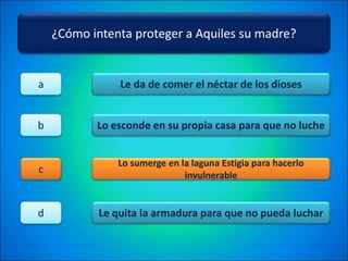 ¿Cómo intenta proteger a Aquiles su madre?
Le da de comer el néctar de los dioses
Lo esconde en su propia casa para que no luche
Lo sumerge en la laguna Estigia para hacerlo
invulnerable
Le quita la armadura para que no pueda luchar
a
b
c
d
 