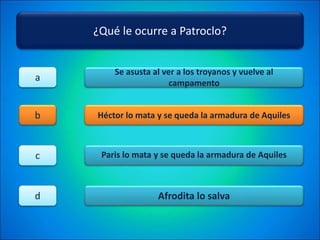 ¿Qué le ocurre a Patroclo?
Se asusta al ver a los troyanos y vuelve al
campamento
Héctor lo mata y se queda la armadura de Aquiles
Paris lo mata y se queda la armadura de Aquiles
Afrodita lo salva
a
b
c
d
 