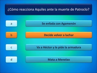 ¿Cómo reacciona Aquiles ante la muerte de Patroclo?
Se enfada con Agamenón
Decide volver a luchar
Va a Héctor y le pide la armadura
Mata a Menelao
a
b
c
d
 