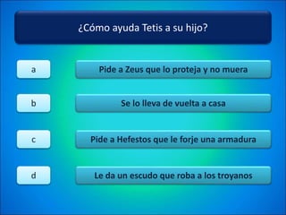 ¿Cómo ayuda Tetis a su hijo?
Pide a Zeus que lo proteja y no muera
Se lo lleva de vuelta a casa
Pide a Hefestos que le forje una armadura
Le da un escudo que roba a los troyanos
a
b
c
d
 
