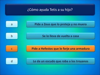 ¿Cómo ayuda Tetis a su hijo?
Pide a Zeus que lo proteja y no muera
Se lo lleva de vuelta a casa
Pide a Hefestos que le forje una armadura
Le da un escudo que roba a los troyanos
a
b
c
d
 