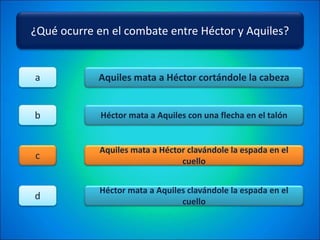 ¿Qué ocurre en el combate entre Héctor y Aquiles?
Aquiles mata a Héctor cortándole la cabeza
Héctor mata a Aquiles con una flecha en el talón
Aquiles mata a Héctor clavándole la espada en el
cuello
Héctor mata a Aquiles clavándole la espada en el
cuello
a
b
c
d
 