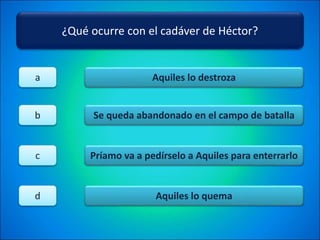 ¿Qué ocurre con el cadáver de Héctor?
Aquiles lo destroza
Se queda abandonado en el campo de batalla
Príamo va a pedírselo a Aquiles para enterrarlo
Aquiles lo quema
a
b
c
d
 