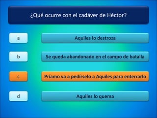 ¿Qué ocurre con el cadáver de Héctor?
Aquiles lo destroza
Se queda abandonado en el campo de batalla
Príamo va a pedírselo a Aquiles para enterrarlo
Aquiles lo quema
a
b
c
d
 