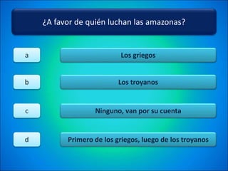 ¿A favor de quién luchan las amazonas?
Los griegos
Los troyanos
Ninguno, van por su cuenta
Primero de los griegos, luego de los troyanos
a
b
c
d
 