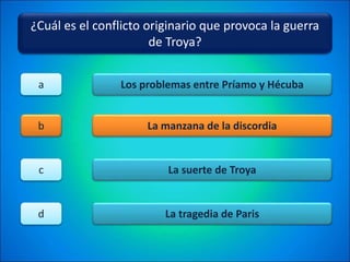 ¿Cuál es el conflicto originario que provoca la guerra
de Troya?
Los problemas entre Príamo y Hécuba
La manzana de la discordia
La suerte de Troya
La tragedia de Paris
a
b
c
d
 