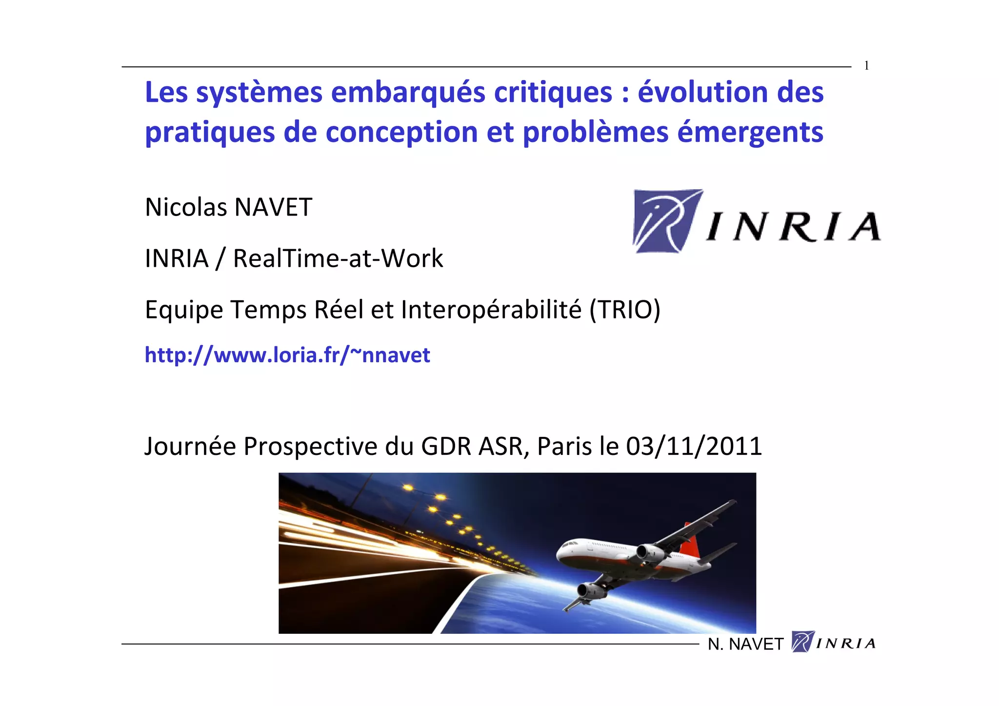 1

Les systèmes embarqués critiques : évolution des
pratiques de conception et problèmes émergents

Nicolas NAVET
INRIA / RealTime-at-Work
Equipe Temps Réel et Interopérabilité (TRIO)
http://www.loria.fr/~nnavet


Journée Prospective du GDR ASR, Paris le 03/11/2011




                                               N. NAVET
 