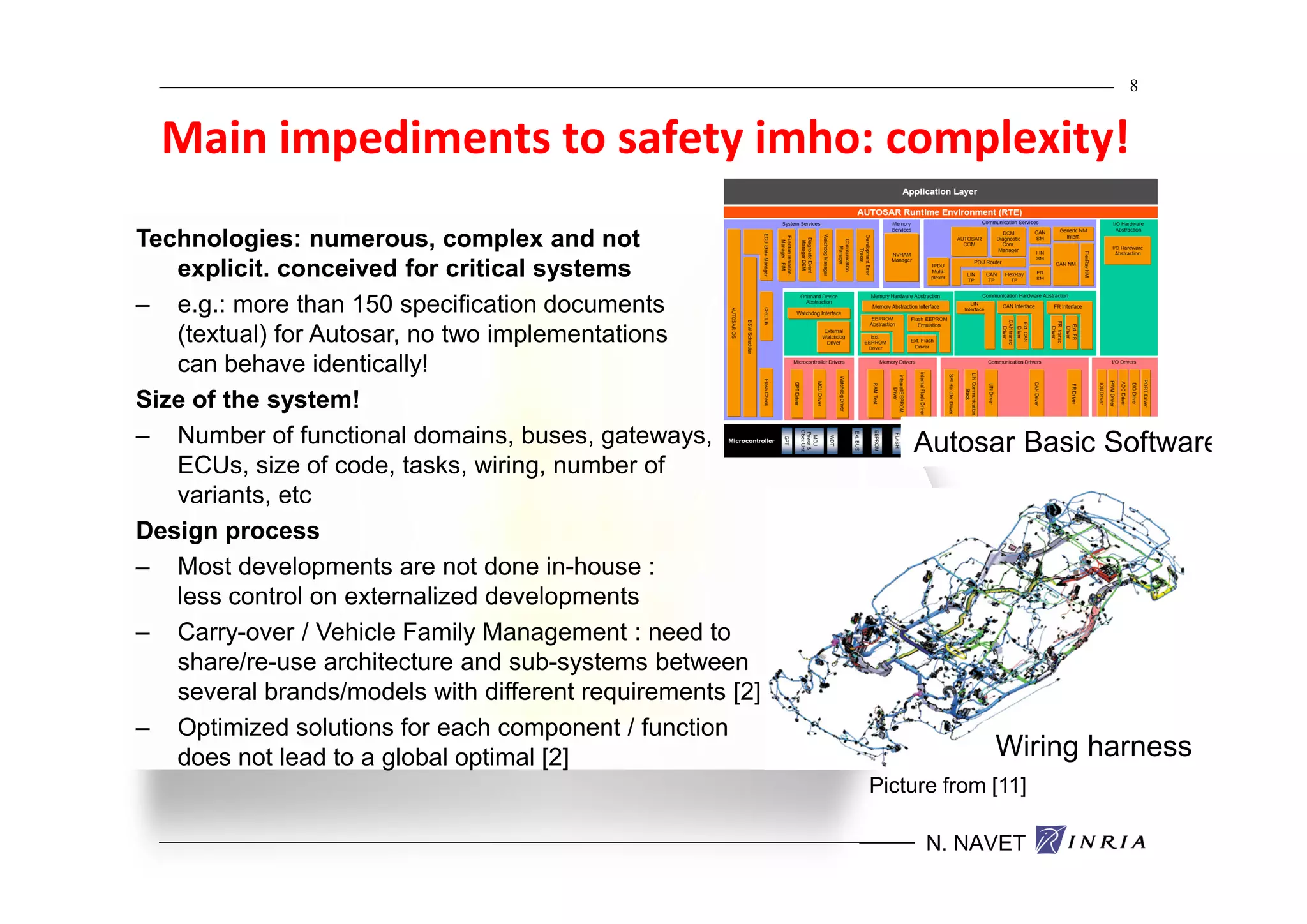 8


  Main impediments to safety imho: complexity!
Technologies: numerous, complex and not
   explicit. conceived for critical systems
– e.g.: more than 150 specification documents
   (textual) for Autosar, no two implementations
   can behave identically!
Size of the system!
– Number of functional domains, buses, gateways,               Autosar Basic Software
   ECUs, size of code, tasks, wiring, number of
   variants, etc
Design process
– Most developments are not done in-house :
   less control on externalized developments
– Carry-over / Vehicle Family Management : need to
   share/re-use architecture and sub-systems between
   several brands/models with different requirements [2]
– Optimized solutions for each component / function
   does not lead to a global optimal [2]                                Wiring harness
                                                           Picture from [11]

                                                                 N. NAVET
 