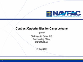 Contract Opportunities for Camp Lejeune
                        given by

               CDR Marc R. Delao, P.E.
                Commanding Officer
                  OICC MCI East


                     27 March 2012




1
 
