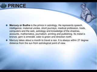 PRINCE


Mercury or Budha is the prince in astrology. He represents speech,
intelligence, maternal uncles, short journeys, medical profession, trade,
computers and the web, astrology and knowledge of the shastras,
accounts, mathematics, journalism, printing and publishing. Its metal is
bronze, gem is emerald, color is green and direction north.
Mercury takes about a month to travel a rasi. It is always within 27 degree
distance from the sun from astrological point of view.
 